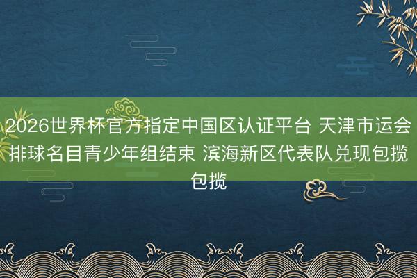 2026世界杯官方指定中国区认证平台 天津市运会排球名目青少年组结束 滨海新区代表队兑现包揽