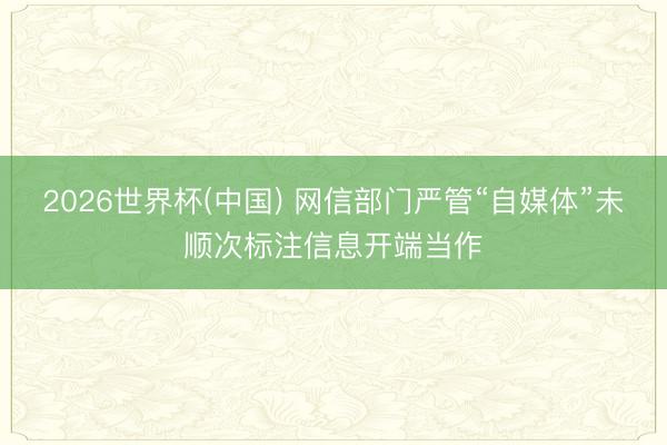 2026世界杯(中国) 网信部门严管“自媒体”未顺次标注信息开端当作