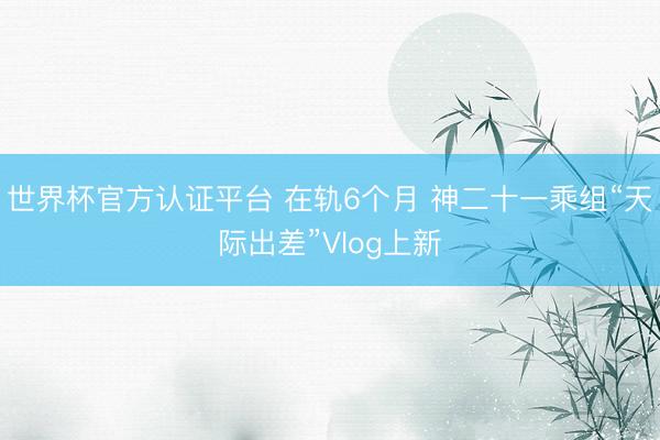 世界杯官方认证平台 在轨6个月 神二十一乘组“天际出差”Vlog上新