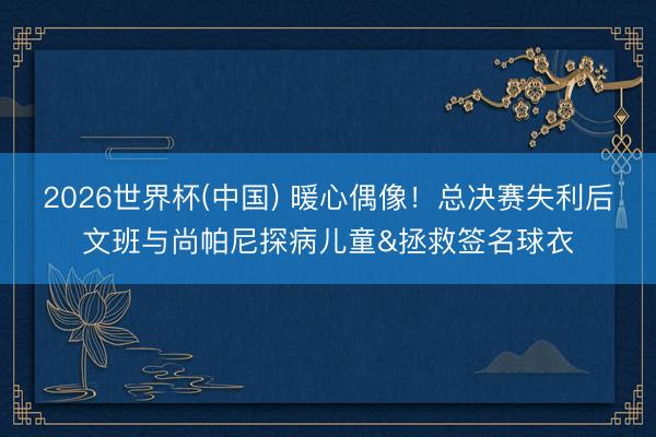 2026世界杯(中国) 暖心偶像!总决赛失利后文班与尚帕尼探病儿童&拯救签名球衣