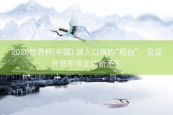 2026世界杯(中国) 装入口袋的“柜台”，见证外贸东谈主的新矛头