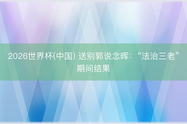 2026世界杯(中国) 送别郭说念晖：“法治三老”期间结果
