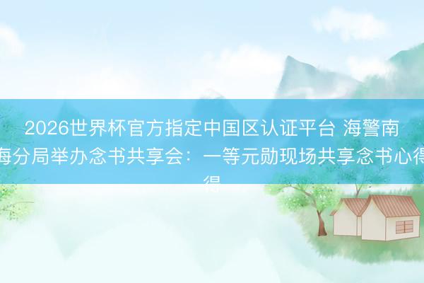 2026世界杯官方指定中国区认证平台 海警南海分局举办念书共享会：一等元勋现场共享念书心得