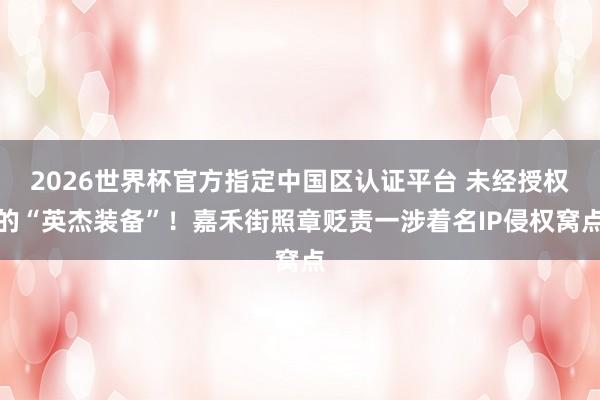 2026世界杯官方指定中国区认证平台 未经授权的“英杰装备”！嘉禾街照章贬责一涉着名IP侵权窝点
