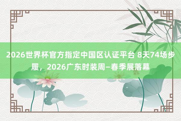 2026世界杯官方指定中国区认证平台 8天74场步履,2026广东时装周—春季展落幕