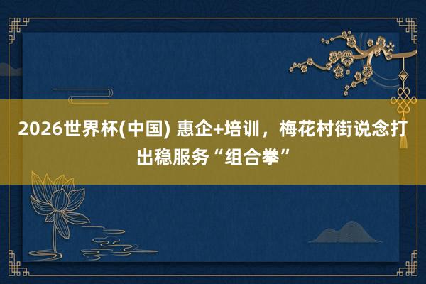 2026世界杯(中国) 惠企+培训,梅花村街说念打出稳服务“组合拳”