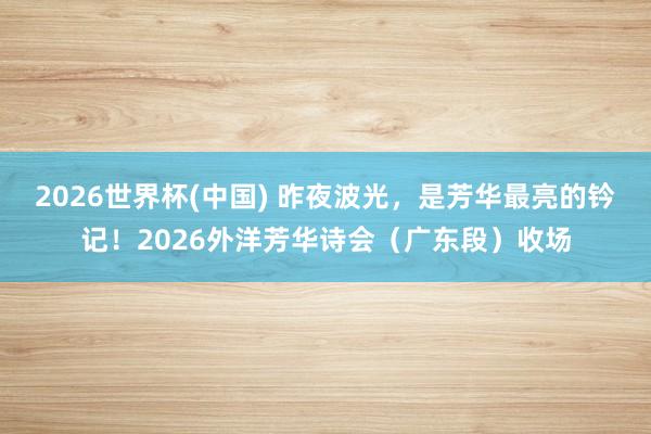 2026世界杯(中国) 昨夜波光，是芳华最亮的钤记！2026外洋芳华诗会（广东段）收场