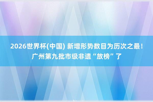 2026世界杯(中国) 新增形势数目为历次之最!广州第九批市级非遗“放榜”了