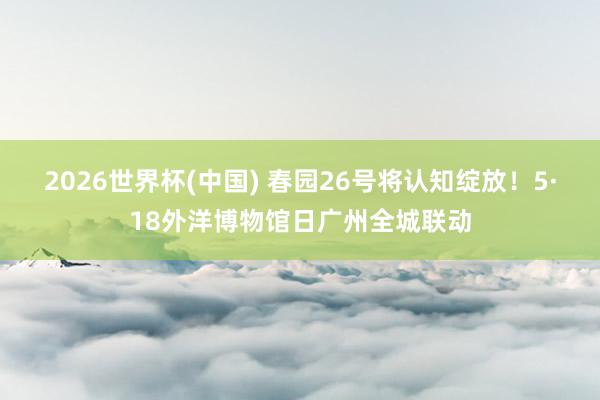 2026世界杯(中国) 春园26号将认知绽放！5·18外洋博物馆日广州全城联动