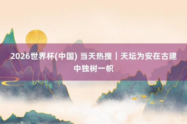 2026世界杯(中国) 当天热搜|天坛为安在古建中独树一帜