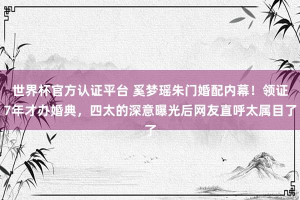 世界杯官方认证平台 奚梦瑶朱门婚配内幕！领证7年才办婚典，四太的深意曝光后网友直呼太属目了