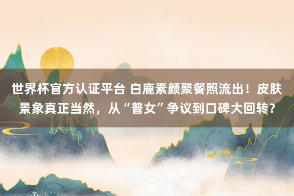 世界杯官方认证平台 白鹿素颜聚餐照流出！皮肤景象真正当然，从“普女”争议到口碑大回转？