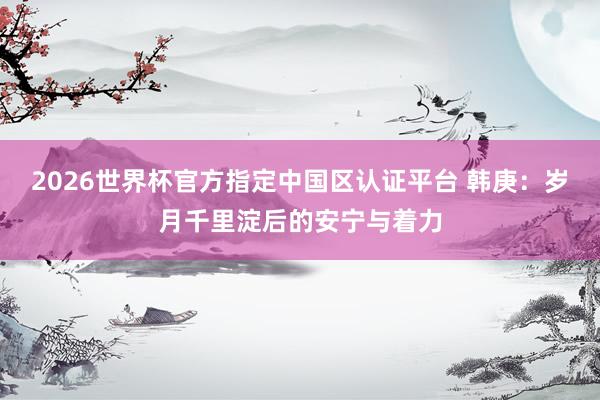 2026世界杯官方指定中国区认证平台 韩庚：岁月千里淀后的安宁与着力