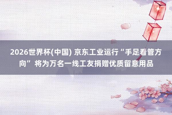 2026世界杯(中国) 京东工业运行“手足看管方向” 将为万名一线工友捐赠优质留意用品