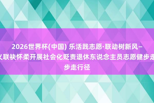 2026世界杯(中国) 乐活践志愿·联动树新风——顺义联袂怀柔开展社会化贬责退休东说念主员志愿健步走行径