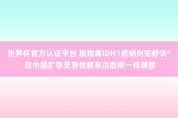 世界杯官方认证平台 施维雅IDH1扼制剂拓舒沃® 在中国扩张至急性髓系白血病一线调整