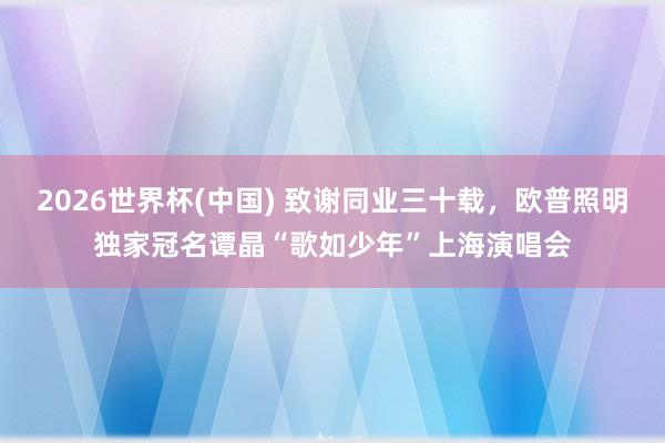 2026世界杯(中国) 致谢同业三十载，欧普照明独家冠名谭晶“歌如少年”上海演唱会