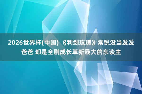 2026世界杯(中国) 《利剑玫瑰》常锐没当发发爸爸 却是全剧成长革新最大的东谈主
