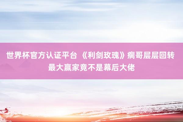 世界杯官方认证平台 《利剑玫瑰》瘸哥层层回转 最大赢家竟不是幕后大佬