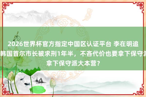 2026世界杯官方指定中国区认证平台 李在明追查到底,韩国首尔市长被求刑1年半,不吝代价也要拿下保守派大本营?